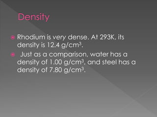  Rhodium is very dense. At 293K, its
density is 12.4 g/cm3.
 Just as a comparison, water has a
density of 1.00 g/cm3, and steel has a
density of 7.80 g/cm3.
 