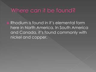  Rhodium is found in it’s elemental form
here in North America. In South America
and Canada, it’s found commonly with
nickel and copper.
 