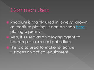  Rhodium is mainly used in jewelry, known
as rhodium plating. It can be seen here,
plating a penny.
 Also, it’s used as an alloying agent to
harden platinum and palladium.
 This is also used to make reflective
surfaces on optical equipment.
 