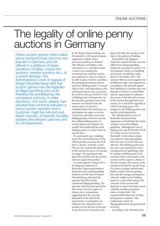 In the Baden-Wuerttemberg case,
the plaintiff, a UK-based company,
organised a website where
electronic products in demand
(like iPhones and tablets) were
'auctioned' on a countdown basis
(a clock was counting the
remaining time until the auction
was supposed to end). In order to
be able to place a bid for a product,
the participant/customer had to
purchase 'bidding points' (a virtual
right to bid), and depending on the
purchased amount, pay an auction
fee of EUR 0.60 up to EUR 0.75 for
a bidding point (Gebotspunkt). So,
the operator generates most of its
turnover not directly from the
auction price (in practice,
markedly below the street price, so
participants are eager to recover
'sunk costs' and stake even more
bidding points), but from auction
fees, selling bidding points. In
auction games, participants are
usually not reimbursed for used
bidding points (or other forms of
auction fees).
If a participant uses a bidding
point, the current bid price of the
offered product increases by EUR
0.01 (a 'penny,' correctly a cent).
The use also extends the duration
of the auction for up to 20 seconds
or longer. The participant who
places the last bid wins the auction
and can acquire the product.
In a letter dated 31 August 2011,
the Regional Authority in
Karlsruhe (Regierungspräsidium
Karlsruhe), the central gambling
authority for the State of Baden-
Wuerttemberg, informed the
operator that this activity
constituted illegal gambling. The
operator objected and argued that
the auction was not a game of
chance, but a competition,
suggesting that the outcome
depended on the skill of the
participants. A participant can
influence the competitors for a
product by the election of his user
name, the choice of auctions, the
date of his bids, the number of his
bids or the pattern of bidding.
Nevertheless, the Regional
Authority insisted that the auctions
offered were illegal gambling
within the meaning of section 3 of
the Interstate Treaty on Gambling
and issued a prohibition order,
dated 14 November 2011. The
operator filed an action against this
prohibition order and requested its
cancellation. The plaintiff argued
that bidding for a product does not
depend on chance, as each bidder
had the opportunity to influence
the course of the bid and outcome
of the auction through their own
actions. So it should be regarded as
a kind of strategy game. The
charges for the bidding points were
merely a participation fee.
The Administrative Court of
Karlsruhe dismissed these
arguments and held that the online
auctions were indeed illegal
gambling1
. Although the cost of
bidding was only EUR 0.60 to EUR
0.75, there was no de minimis
threshold2
. As the whole system
was aimed at inducing multiple
bids, the sum of several bids was
relevant. The bidding points were
also not a participation fee, but a
consideration for gambling. Only
by staking a bidding point is the
customer able to participate in the
auction and to acquire a chance to
win the auction. The winner of the
auction is decided by hazard. Even
if an above-average sophisticated
bidder (under German gaming
law, only the average participant is
relevant) might use his bidding
points in a successful manner, the
outcome of the auction still
depends on uncertain future events
(whether another participant
stakes a further bid). The
unpredictable behaviour of other
participants is random. This
randomness cannot be
distinguished from the general risk
of living3
.
According to the Administrative
World Online Gambling Law Report - August 2013 11
ONLINE AUCTIONS
The legality of online penny
auctions in Germany
Online auction games (often called
penny auctions) have become very
popular in Germany and are
offered in a plethora of types
(variations of eBay, unique bid
auctions, reverse auctions etc.). In
a recent decision, the
Administrative Court of Appeal of
Baden-Wuerttemberg held that
auction games may be regarded
as illegal gambling and could
therefore be prohibited by the
competent authority. In older
decisions, civil courts already had
decided that contracts between a
penny auction operator and a
customer might be null and void.
Martin Arendts, of Arendts Anwälte,
explains the relevant case law and
its consequences.
 