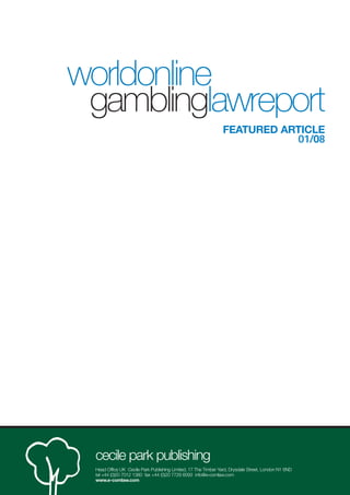 worldonline
 gamblinglawreport
                                                               FEATURED ARTICLE
                                                                          01/08




 cecile park publishing
 Head Office UK Cecile Park Publishing Limited, 17 The Timber Yard, Drysdale Street, London N1 6ND
 tel +44 (0)20 7012 1380 fax +44 (0)20 7729 6093 info@e-comlaw.com
 www.e-comlaw.com
 