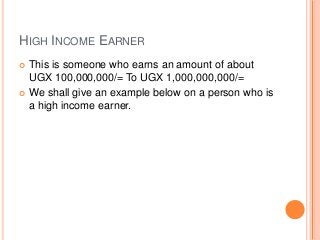 HIGH INCOME EARNER
 This is someone who earns an amount of about
UGX 100,000,000/= To UGX 1,000,000,000/=
 We shall give an example below on a person who is
a high income earner.
 