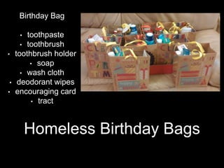 Homeless Birthday Bags
Birthday Bag
• toothpaste
• toothbrush
• toothbrush holder
• soap
• wash cloth
• deodorant wipes
• encouraging card
• tract
 