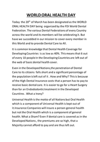 WORLDORAL HEALTH DAY
Today the 20th
of March has been designated as the WORLD
ORAL HEALTH DAY being organized by the FDI World Dental
Federation. The various Dental Federationsof every Country
across the world and its members will be celebrating it. But
have we succedded in our mission to cover every member in
this World and to provide Dental Care to All.
It is common knowledge that Dental Health Coverage for
DevelopingCountries is as low as 40%. Thismeans that 6 out
of every 10 peoplein the DevelopingCountries are left out of
the web of basic dental health cover.
Even in the DevelopedNations,the penetrationof Dental
Care to its citizens falls short and a significant percentage of
the population isleft out of it . How and Why? Thisis because
of the High Dental Insurance costs that a person has to pay to
receive basic dentalcare. It is easier to go for a Heart Surgery
than for an Endododontictreatment in the Developed
Countires . What a Irony?
Universal Health is the motto of all Nationsbut Oral Health
which is a component of Universal Health is kept out of
it.Insurance Companies will insure a person general health
but not the Oral Health which is a component of general
health. What a Sham? Even if dental care is covered as in the
DevelopedNations, the premiums are so high, that a
Majority cannot afford to pay and are thus left out.
 