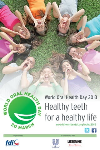RAL HEA
        O                        World Oral Health Day 2013
                        LT
WORLD




                                 Healthy teeth
                          HD Y
                            A




                                 for a healthy life
        20               H            www.fdiworldental.org/wohd2013
             MAR       C
        Organised by                     In partnership with
 