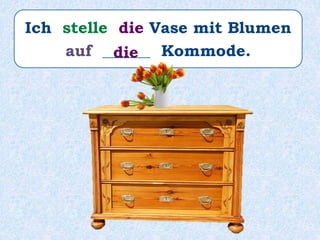 Ich stelle die Vase mit Blumen
auf ______ Kommode.die
 