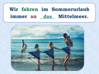 Wir fahren im Sommerurlaub
immer an ______ Mittelmeer.das
 