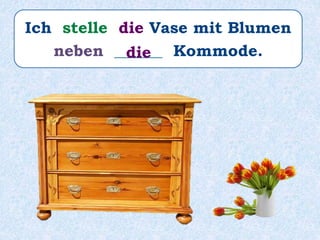 Ich stelle die Vase mit Blumen
neben ______ Kommode.die
 