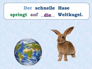 Der schnelle Hase
springt auf ______ Weltkugel.die
 