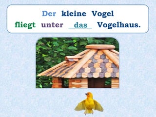Der kleine Vogel
fliegt unter ______ Vogelhaus.das
 