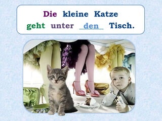Die kleine Katze
geht unter ______ Tisch.den
 
