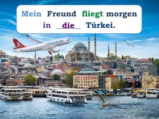 Mein Freund fliegt morgen
in ______ Türkei.die
 