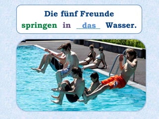 Die fünf Freunde
springen in ______ Wasser.das
 