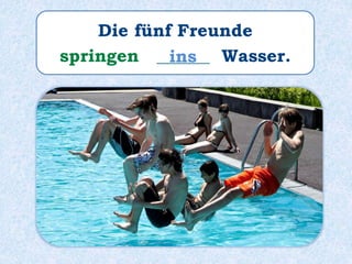 Die fünf Freunde
springen ______ Wasser.ins
 