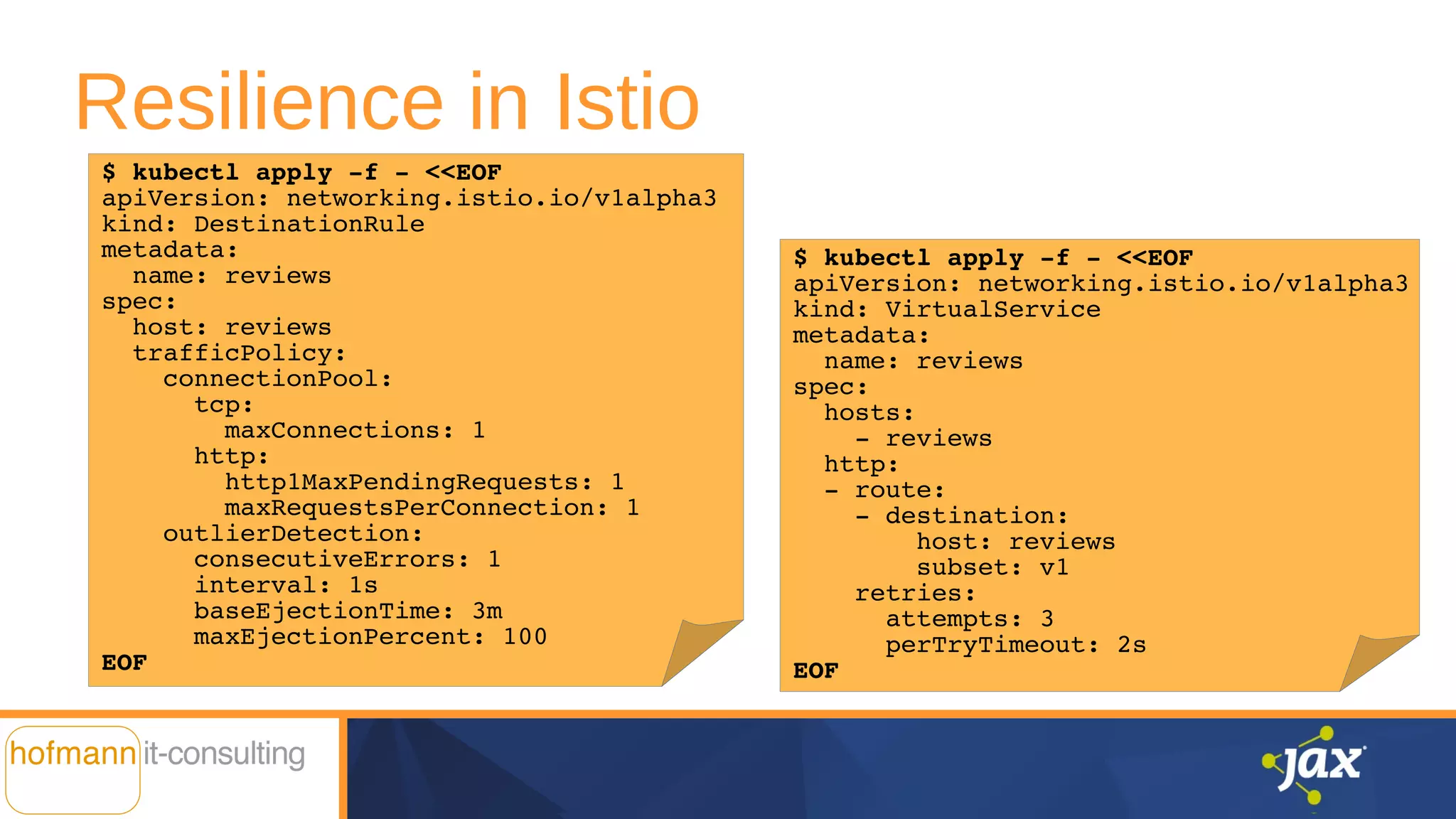Resilience in Istio
$ kubectl apply -f - <<EOF
apiVersion: networking.istio.io/v1alpha3
kind: VirtualService
metadata:
name: reviews
spec:
hosts:
- reviews
http:
- route:
- destination:
host: reviews
subset: v1
retries:
attempts: 3
perTryTimeout: 2s
EOF
$ kubectl apply -f - <<EOF
apiVersion: networking.istio.io/v1alpha3
kind: DestinationRule
metadata:
name: reviews
spec:
host: reviews
trafficPolicy:
connectionPool:
tcp:
maxConnections: 1
http:
http1MaxPendingRequests: 1
maxRequestsPerConnection: 1
outlierDetection:
consecutiveErrors: 1
interval: 1s
baseEjectionTime: 3m
maxEjectionPercent: 100
EOF
 