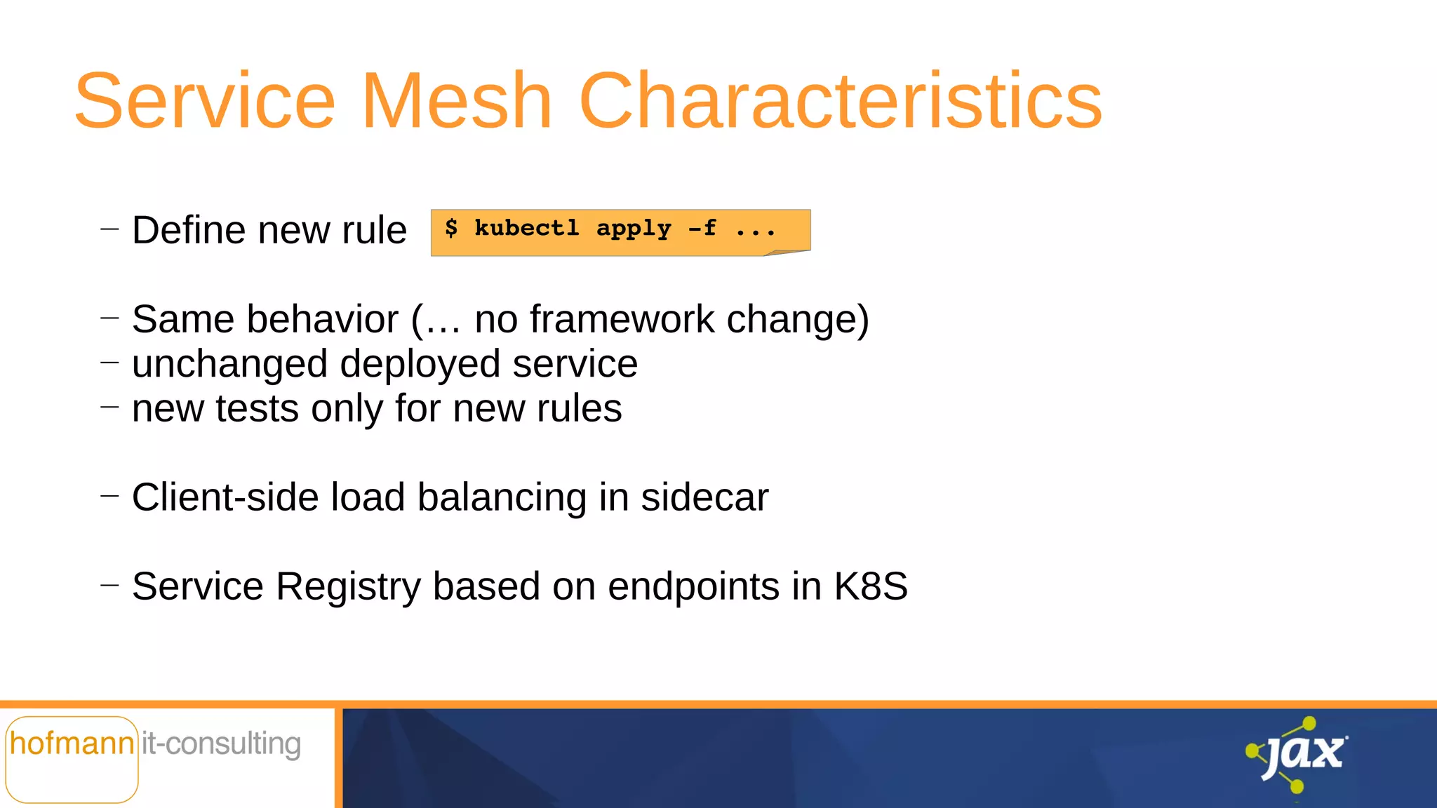 Service Mesh Characteristics
—
Define new rule
—
Same behavior (… no framework change)
—
unchanged deployed service
—
new tests only for new rules
—
Client-side load balancing in sidecar
—
Service Registry based on endpoints in K8S
$ kubectl apply -f ...
 