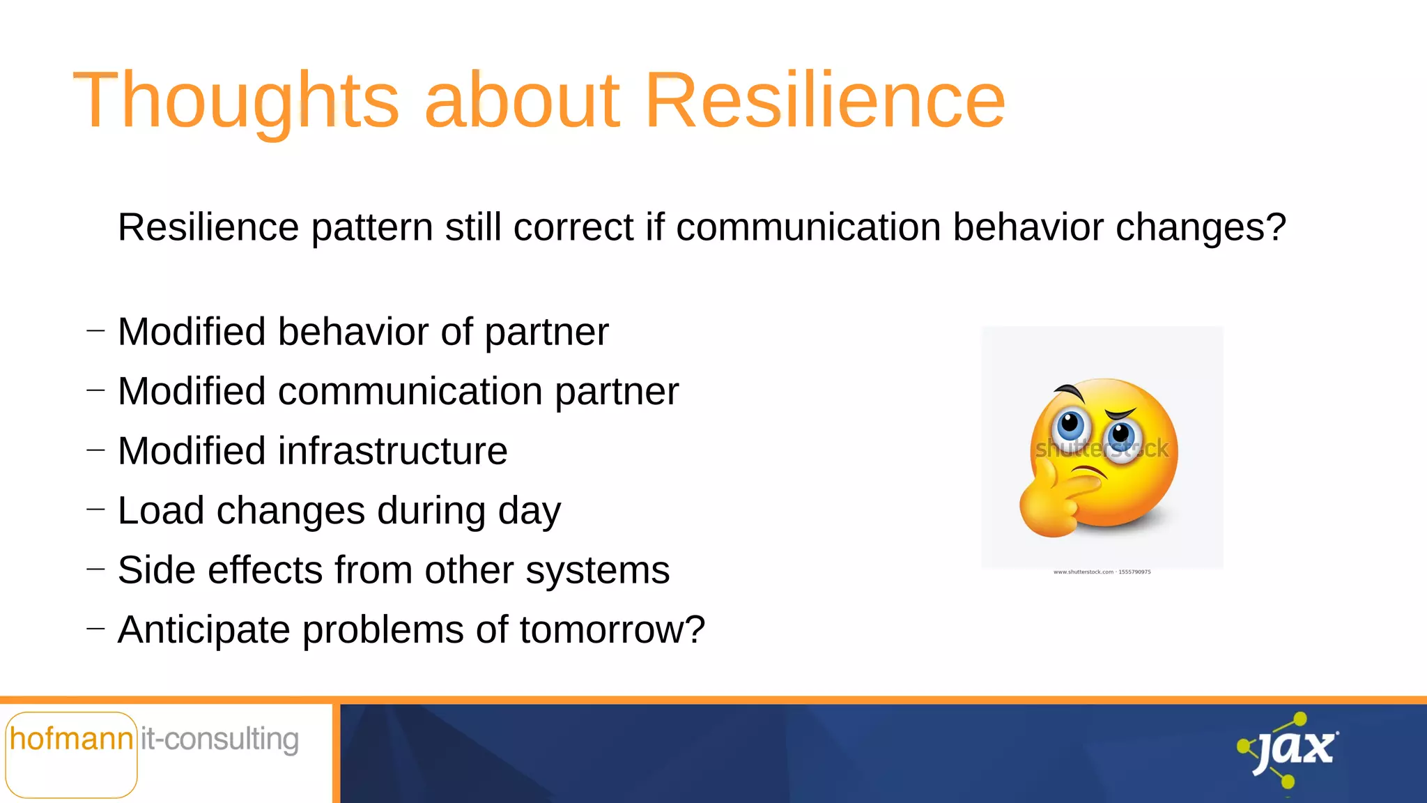 Thoughts about Resilience
Resilience pattern still correct if communication behavior changes?
—
Modified behavior of partner
—
Modified communication partner
—
Modified infrastructure
—
Load changes during day
—
Side effects from other systems
—
Anticipate problems of tomorrow?
 