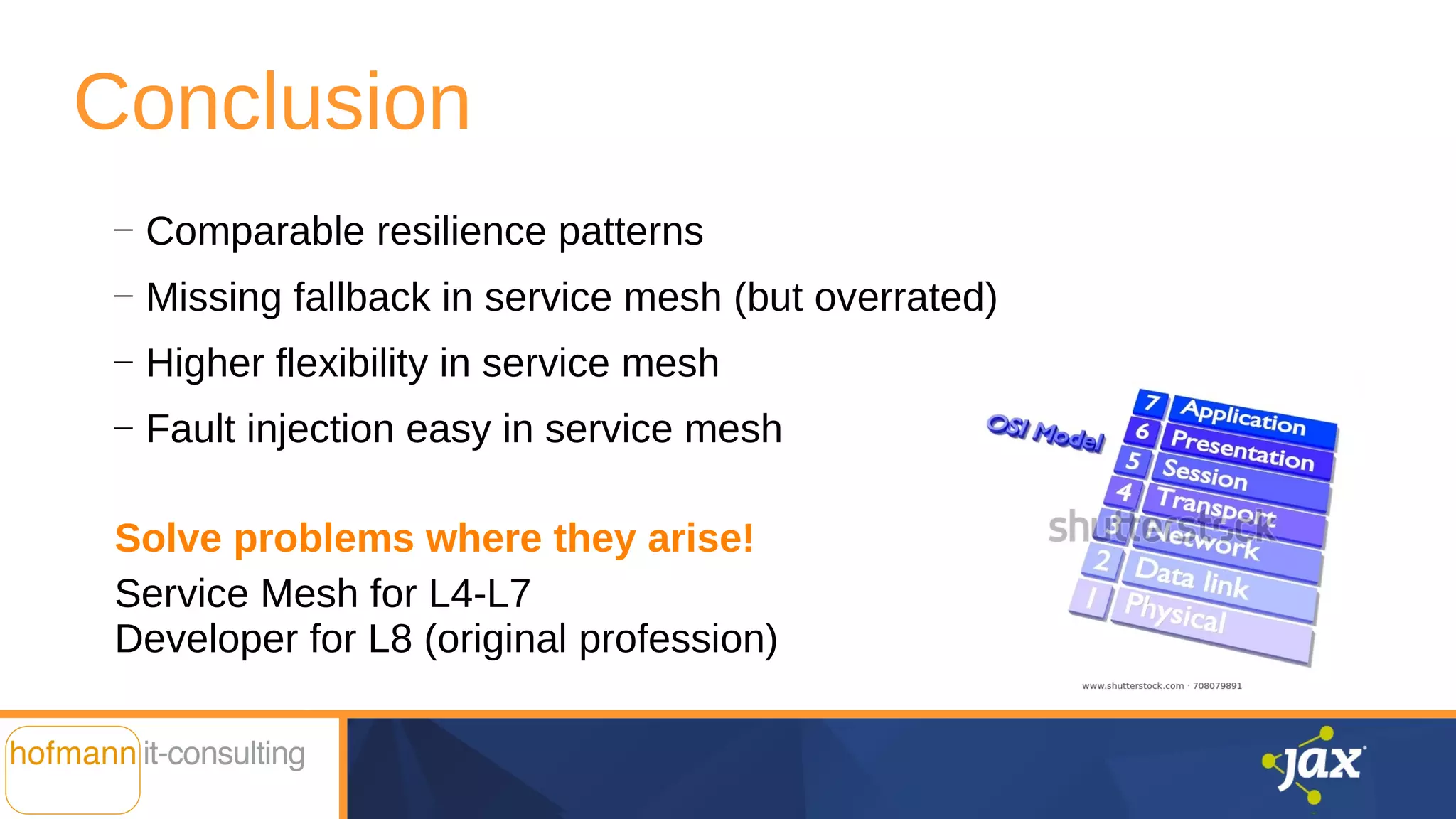 Conclusion
—
Comparable resilience patterns
—
Missing fallback in service mesh (but overrated)
—
Higher flexibility in service mesh
—
Fault injection easy in service mesh
Solve problems where they arise!
Service Mesh for L4-L7
Developer for L8 (original profession)
 