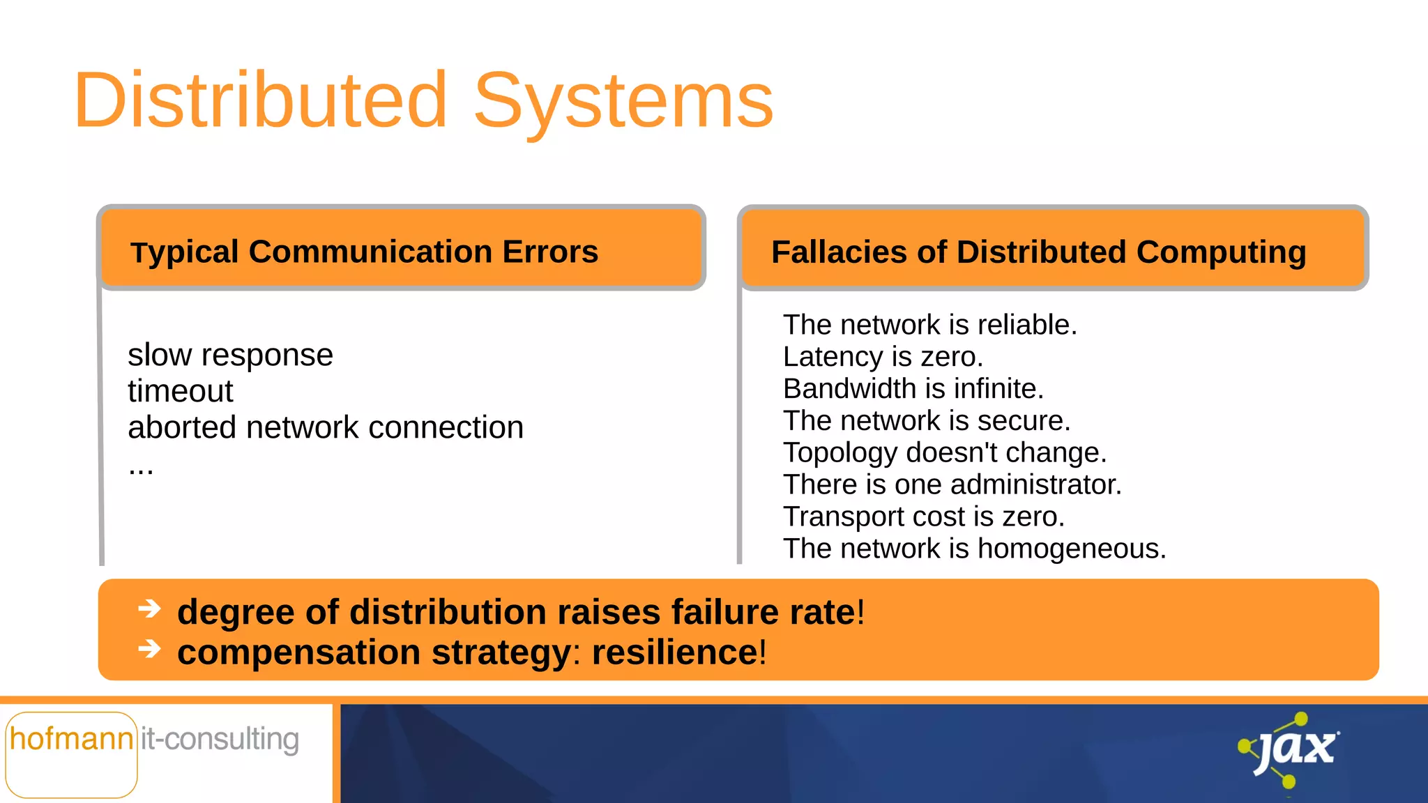 Distributed Systems
➔ degree of distribution raises failure rate!
➔ compensation strategy: resilience!
slow response
timeout
aborted network connection
...
Typical Communication Errors Fallacies of Distributed Computing
The network is reliable.
Latency is zero.
Bandwidth is infinite.
The network is secure.
Topology doesn't change.
There is one administrator.
Transport cost is zero.
The network is homogeneous.
 