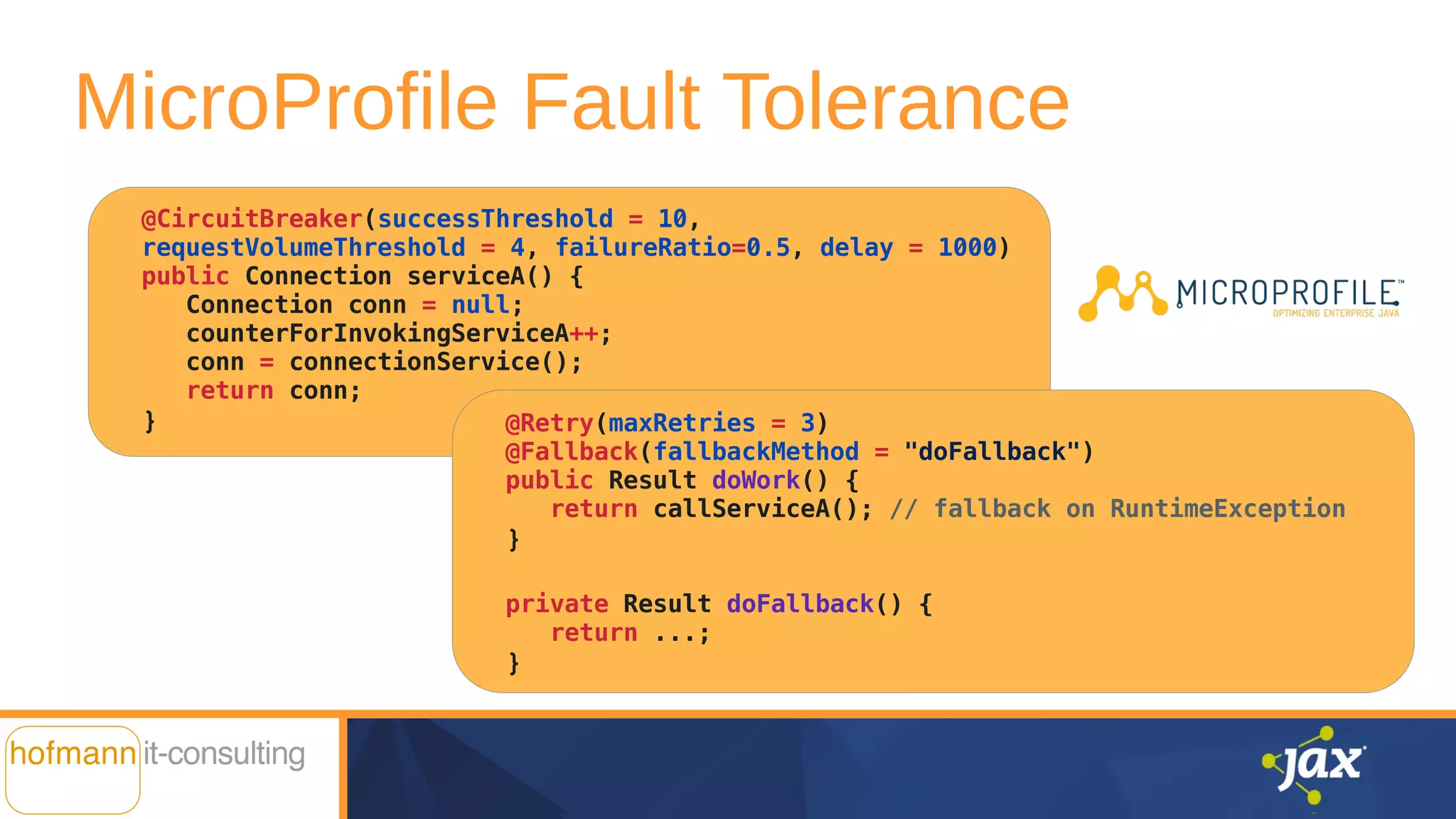 @CircuitBreaker(successThreshold = 10,
requestVolumeThreshold = 4, failureRatio=0.5, delay = 1000)
public Connection serviceA() {
Connection conn = null;
counterForInvokingServiceA++;
conn = connectionService();
return conn;
}
MicroProfile Fault Tolerance
@Retry(maxRetries = 3)
@Fallback(fallbackMethod = "doFallback")
public Result doWork() {
return callServiceA(); // fallback on RuntimeException
}
private Result doFallback() {
return ...;
}
 