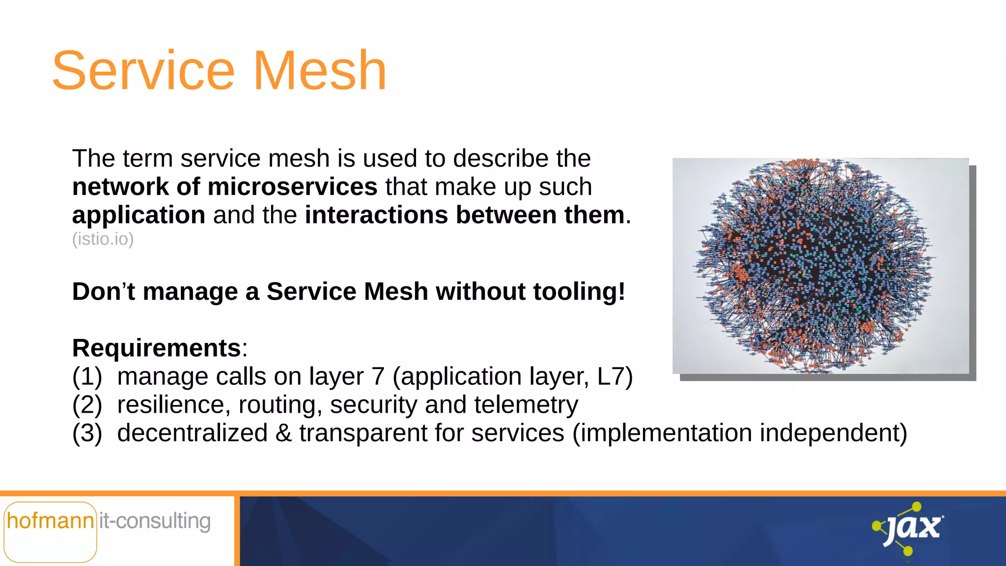 Service Mesh
The term service mesh is used to describe the
network of microservices that make up such
application and the interactions between them.
(istio.io)
Don’t manage a Service Mesh without tooling!
Requirements:
(1) manage calls on layer 7 (application layer, L7)
(2) resilience, routing, security and telemetry
(3) decentralized & transparent for services (implementation independent)
 