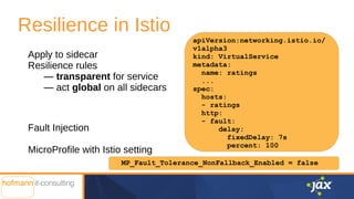 Resilience in Istio
Apply to sidecar
Resilience rules
— transparent for service
— act global on all sidecars
Fault Injection
MicroProfile with Istio setting
apiVersion:networking.istio.io/
v1alpha3
kind: VirtualService
metadata:
name: ratings
...
spec:
hosts:
- ratings
http:
- fault:
delay:
fixedDelay: 7s
percent: 100
MP_Fault_Tolerance_NonFallback_Enabled = false
 