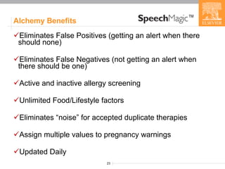 Alchemy Benefits Eliminates False Positives (getting an alert when there should none) Eliminates False Negatives (not getting an alert when there should be one) Active and inactive allergy screening Unlimited Food/Lifestyle factors Eliminates “noise” for accepted duplicate therapies Assign multiple values to pregnancy warnings Updated Daily 