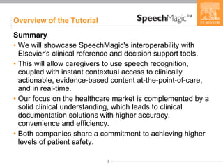 Overview of the Tutorial Summary   We will showcase SpeechMagic's interoperability with Elsevier’s clinical reference and decision support tools. This will allow caregivers to use speech recognition, coupled with instant contextual access to clinically actionable, evidence-based content at-the-point-of-care, and in real-time. Our focus on the healthcare market is complemented by a solid clinical understanding, which leads to clinical documentation solutions with higher accuracy, convenience and efficiency.  Both companies share a commitment to achieving higher levels of patient safety. 