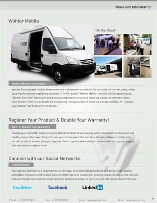 News and Information


Wohler Mobile
                                                                        “On the Road”




  Wohler Mobile Information

  Wohler Technologies mobile showrooms are a showcase-on-wheels for our state-of-the-art audio, video,
  data monitoring and captioning solutions. The US-based “Wohler Mobile” and the UK/European based
  “Wohler Euro Van” have been designed and deployed to provide a close-up, hands-on demonstration
  environment. They are available for scheduling throughout North America, Europe and the UK. Contact
  your Wohler representative for details.




Register Your Product & Double Your Warranty!
  How To Double Your Warranty

  Double your warranty! Registering any Wohler product at your facility within six months of shipment will
  double your product warranty from one year to two years. You can also activate software modules for
  certain products as well once you register them. Log onto www.wohler.com and visit our support page to
  find out more or register now!




Connect with our Social Networks
  Communicate

 Your opinion and input are important to us. Our goal is to make great products and deliver high-quality,
 affordable, innovative and flexible solutions that meet our customers’ evolving needs. So log on and connect
 with us through your favorite social network, send us an email, or give us a call. We want to hear from you!




                                                                                                                     11
Phone +1 510 870 0810          Fax +1 510 870 0811         Email sales@wohler.com            We b   www.wohler.com
 