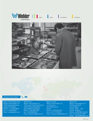 Contact Information

Wohler USA Headquarters     Wohler Asia                    Wohler Europe                   Wohler UK
Wohler Technologies, Inc.   Wohler Technologies, Inc.      Wohler Technologies, Inc.       Wohler Technologies, Inc.
31055 Huntwood Avenue       1704 Lucky Commercial Centre   Les Perrettes                   453 Stroude Road
Hayward, CA 94544           103 Des Voeux Road West        26120 Barcelonne                Virginia Water
Phone: +1 510 870 0810      Sheung Wan, Hong Kong          France                          Surrey GU25 4BU
Fax: +1 510 870 0811        Phone: +852 2851 8325          Phone: +33 970 440 253          United Kingdom
Email: sales@wohler.com     Fax: +852 2850 8182            Fax: +33 1 77 72 59 99          Phone: +44 (0) 2081 236 658
                            Email: salesasia@wohler.com    Email: saleseurope@wohler.com   Fax: +44 (0) 208 181 6500
                                                                                           Email: salesUK@wohler.com

                                                                                                              831012_A
 