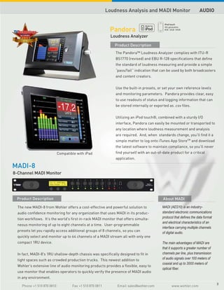 Loudness Analysis and MADI Monitor                          AUDIO


                                                           Pandora
                                                            Loudness Analyzer

                                                             Product Description
                                                              The Pandora™ Loudness Analyzer complies with ITU-R
                                                              BS1770 (revised) and EBU R-128 specifications that define
                                                              the standard of loudness measuring and provide a simple
                                                              “pass/fail” indication that can be used by both broadcasters
                                                              and content creators.


                                                              Use the built-in presets, or set your own reference levels
                                                              and monitoring parameters. Pandora provides clear, easy
                                                              to use readouts of status and logging information that can
                                                              be stored internally or exported as .csv files.


                                                              Utilizing an iPod touch®, combined with a sturdy I/O
                                                              interface, Pandora can easily be mounted or transported to
                                                              any location where loudness measurement and analysis
                                                              are required. And, when standards change, you’ll find it a
                                                              simple matter to log onto iTunes App StoreSM and download
                                                              the latest software to maintain compliance, so you’ll never
                            Compatible with iPad              find yourself with an out-of-date product for a critical
                                                              application.

MADI-8
8-Channel MADI Monitor




 Product Description                                                                       About MADI

  The new MADI-8 from Wohler offers a cost-effective and powerful solution to              MADI (AES10) is an industry-
  audio confidence monitoring for any organization that uses MADI in its produc-           standard electronic communications
  tion workflows. It’s the world's first in-rack MADI monitor that offers simulta-         protocol that defines the data format
                                                                                           and electrical characteristics of an
  neous monitoring of up to eight channels at a time. User-programmable
                                                                                           interface carrying multiple channels
  presets let you rapidly access additional groups of 8 channels, so you can
                                                                                           of digital audio.
  quickly select and monitor up to 64 channels of a MADI stream all with only one
  compact 1RU device.                                                                      The main advantages of MADI are
                                                                                           that it supports a greater number of
  In fact, MADI-8's 1RU shallow-depth chassis was specifically designed to fit in          channels per line, plus transmission
  tight spaces such as crowded production trucks. This newest addition to                  of audio signals over 100 meters of
                                                                                           coaxial and up to 3000 meters of
  Wohler’s extensive line of audio monitoring products provides a flexible, easy to
                                                                                           optical fiber.
  use monitor that enables operators to quickly verify the presence of MADI audio
  in any environment.
                                                                                                                                   3
    Phone +1 510 870 0810           Fax +1 510 870 0811        Email sales@wohler.com            www.wohler.com
 