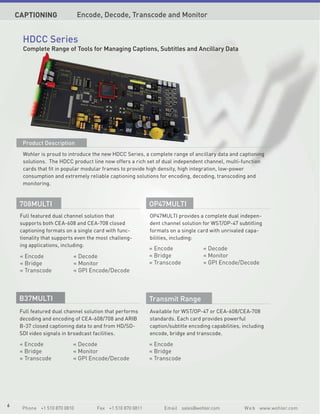 CAPTIONING                Encode, Decode, Transcode and Monitor


      HDCC Series
      Complete Range of Tools for Managing Captions, Subtitles and Ancillary Data




      Product Description
      Wohler is proud to introduce the new HDCC Series, a complete range of ancillary data and captioning
      solutions. The HDCC product line now offers a rich set of dual independent channel, multi-function
      cards that fit in popular modular frames to provide high density, high integration, low-power
      consumption and extremely reliable captioning solutions for encoding, decoding, transcoding and
      monitoring.


     708MULTI                                              OP47MULTI
     Full featured dual channel solution that              OP47MULTI provides a complete dual indepen-
     supports both CEA-608 and CEA-708 closed              dent channel solution for WST/OP-47 subtitling
     captioning formats on a single card with func-        formats on a single card with unrivaled capa-
     tionality that supports even the most challeng-       bilities, including:
     ing applications, including:
                                                           « Encode              « Decode
     « Encode              « Decode                        « Bridge              « Monitor
     « Bridge              « Monitor                       « Transcode           « GPI Encode/Decode
     « Transcode           « GPI Encode/Decode



     B37MULTI                                              Transmit Range
     Full featured dual channel solution that performs     Available for WST/OP-47 or CEA-608/CEA-708
     decoding and encoding of CEA-608/708 and ARIB         standards. Each card provides powerful
     B-37 closed captioning data to and from HD/SD-        caption/subtitle encoding capabilities, including
     SDI video signals in broadcast facilities.            encode, bridge and transcode.

     « Encode              « Decode                        « Encode
     « Bridge              « Monitor                       « Bridge
     « Transcode           « GPI Encode/Decode             « Transcode




6
      Phone +1 510 870 0810          Fax +1 510 870 0811         Email sales@wohler.com            W e b www.wohler.com
 