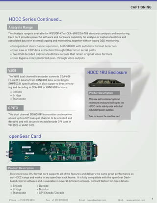 CAPTIONING


HDCC Series Continued...
Analysis Range
The Analysis range is available for WST/OP-47 or CEA-608/CEA-708 standards analysis and monitoring.
Each card provides powerful software and hardware capability for analysis of captions/subtitles and
associated data with external logging and monitoring, together with on-board OSD monitoring.

 « Independent dual channel operation, both SD/HD with automatic format detection
 « Dual raw or CDP data extraction through Ethernet or serial ports
 « Two OSD decoded captions/subtitles outputs that retain original video formats
 « Dual bypass-relay protected pass-through video outputs



V608
                                                                 HDCC 1RU Enclosure
The V608 dual channel transcoder converts CEA-608
(“Line21”) data to/from VANC608 data, according to
SMPTE334 specifications. It also supports direct encod-
ing and decoding in CEA-608 or VANC608 formats.
 « Encode                                                         Product Description
 « Bridge
 « Transcode                                                      This new self-contained optional
                                                                  rackmount enclosure holds up to two
                                                                  HDCC cards side-by-side with dual
GPITX                                                             redundant power supplies.
This dual channel SD/HD GPI transmitter and receiver
                                                                 * Does not support the openGear card.
allows up to 4 GPI cues per channel to be encoded and
decoded and will securely encode/decode GPI cues in
VBI (SD) or VANC (HD).



openGear Card




Product Description
 This brand new 2RU format card supports all of the features and delivers the same great performance as
 our HDCC range and works in any openGear rack frame. It is fully compatible with the openGear Dash-
 board control software and is available in several different versions. Contact Wohler for more details.
 « Encode               « Decode
 « Bridge               « Monitor
 « Transcode            « GPI Encode/Decode

                                                                                                                           7
Phone +1 510 870 0810          Fax +1 510 870 0811        Email sales@wohler.com                   We b   www.wohler.com
 