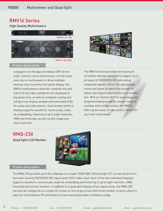 VIDEO        Multiviewer and Quad Split


    RMV16 Series
    High Quality Multiviewers
                             RMV-160




                                             RMV16-4C-1RU




                                                    RMV-360




                                            RMV16-16C-3RU

      Product Description

      Long gone are the days of endless CRT-driven               The RMV16 Series provides for maximum
      walls. Control rooms and mission-critical areas            versatility and was designed to support up to
      now rely on multiviewers to drive multiple                 64 inputs of 3G/HD/SD-SDI and analog
      sources onto a common flat panel display. Our              composite signals. Select the appropriate
      RMV16 multiviewers allow for complete mix and              frame and cards to match the number of
      match of any video standard to be displayed at             inputs and outputs required for your installa-
      any given time, as well as complete scaling and            tion. With an intuitive GUI for easy setup and
      sizing of any display window with selectable OSD           programmable presets for instant recall of
      for audio and video alarms. Each window within a           multiple wall configurations, the RMV16
      display supports waveform, vectorscope, audio              offers great value. It’s the perfect choice for
      de-embedding, metering of up to eight channels,            your next multiviewer.
      UMD and timecode, as well as still image and
      clock insertion.



      RMQ-230
      Quad Split LCD Monitor




      Product Description

      The RMQ-230 provides up to four displays in a single 1920x1080 LED backlight 23” screen driven from
      four auto-sensing 3G/HD/SD-SDI inputs and a DVI-I video input. Each of the four individual displays
      supports waveform, vectorscope, audio de-embedding and metering of up to eight channels, UMD,
      timecode and various markers. In addition to a quad split display of four equal areas, the RMQ-230
      can also be configured to a single full screen or one large screen with three smaller screens, which is
      ideal for simultaneous PC workstation screen and audio/video confidence usage.



6
8
     Phone +1 510 870 0810             Fax +1 510 870 0811      Email sales@wohler.com              W e b www.wohler.com
 