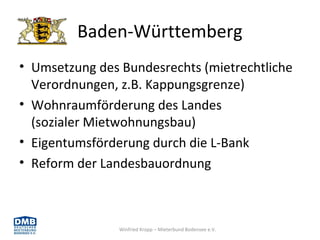 Winfried Kropp – Mieterbund Bodensee e.V.
Baden-Württemberg
• Umsetzung des Bundesrechts (mietrechtliche
Verordnungen, z.B. Kappungsgrenze)
• Wohnraumförderung des Landes
(sozialer Mietwohnungsbau)
• Eigentumsförderung durch die L-Bank
• Reform der Landesbauordnung
 