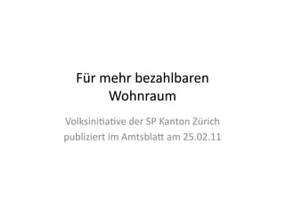 Für	
  mehr	
  bezahlbaren	
  
           Wohnraum	
  
Volksini4a4ve	
  der	
  SP	
  Kanton	
  Zürich	
  
publiziert	
  im	
  Amtsbla?	
  am	
  25.02.11	
  
 