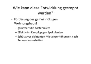 Wie	
  kann	
  diese	
  Entwicklung	
  gestoppt	
  
                    werden?	
  
•  Förderung	
  des	
  gemeinnützigen	
  
   Wohnungsbaus!	
  
   –  garan4ert	
  die	
  Kostenmiete	
  
   –  Eﬀek4v	
  im	
  Kampf	
  gegen	
  Spekulanten	
  
   –  Schützt	
  vor	
  eklatanten	
  Mietzinserhöhungen	
  nach	
  
      Renova4onsarbeiten	
  
 