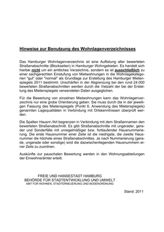 Hinweise zur Benutzung des Wohnlagenverzeichnisses

Das Hamburger Wohnlagenverzeichnis ist eine Auflistung aller bewerteten
Straßenabschnitte (Blockseiten) in Hamburger Wohngebieten. Es handelt sich
hierbei nicht um ein amtliches Verzeichnis, sondern es ist ausschließlich zu
einer sachgerechten Einstufung von Mietwohnungen in die Wohnlagekatego-
rien "gut" oder "normal" als Grundlage zur Erstellung des Hamburger Mieten-
spiegels 2011 bestimmt. Unschärfen in der Abgrenzung bei den rund 24.000
bewerteten Straßenabschnitten werden durch die Vielzahl der bei der Erstel-
lung des Mietenspiegels verwendeten Daten ausgeglichen.

Für die Bewertung von einzelnen Mietwohnungen kann das Wohnlagenver-
zeichnis nur eine grobe Orientierung geben. Sie muss durch die in der jeweili-
gen Fassung des Mietenspiegels (Punkt 6, Anwendung des Mietenspiegels)
genannten Lagequalitäten in Verbindung mit Ortskenntnissen überprüft wer-
den.

Die Spalten Hausnr./Art begrenzen in Verbindung mit dem Straßennamen den
bewerteten Straßenabschnitt. Es gibt Straßenabschnitte mit ungerader, gera-
der und Sonderfälle mit unregelmäßiger bzw. fortlaufender Hausnummerie-
rung. Die erste Hausnummer einer Zeile ist die niedrigste, die zweite Haus-
nummer die höchste eines Straßenabschnittes. Je nach Nummerierung (gera-
de, ungerade oder sonstige) sind die dazwischenliegenden Hausnummern ei-
ner Zeile zu zuordnen.

Auskünfte zur pauschalen Bewertung werden in den Wohnungsabteilungen
der Einwohnerämter erteilt.



        FREIE UND HANSESTADT HAMBURG
   BEHÖRDE FÜR STADTENTWICKLUNG UND UMWELT
    AMT FÜR WOHNEN, STADTERNEUERUNG UND BODENORDNUNG

                                                                 Stand: 2011
 