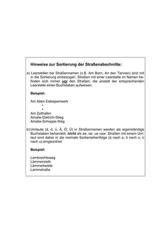 Hinweise zur Sortierung der Straßenabschnitte:

a) Leerstellen bei Straßennamen (z.B. Am Born, An den Tannen) sind mit
   in die Sortierung einbezogen. Straßen mit einer Leerstelle im Namen be-
   finden sich immer vor den Straßen, die anstatt der entsprechenden
   Leerstelle einen Buchstaben aufweisen.

  Beispiel:

  Am Alten Estesperrwerk
         •
         •
  Am Zollhafen
  Amalie-Dietrich-Stieg
  Amalie-Schoppe-Weg

b) Umlaute (ä, ö, ü, Ä, Ö, Ü) in Straßennamen werden als eigenständige
   Buchstaben behandelt, nicht als ae, oe, ue usw. Straßen mit einem Um-
   laut sind daher in die normale Sortierreihenfolge (ä nach a, ö nach o, ü
   nach u) eingeordnet.

  Beispiel:

  Lambrechtsweg
  Lämmersieth
  Lämmertwiete
  Lammstraße
 