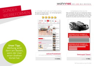 SONDER
WERBEFORMEN
Unser Tipp:
Werbung wirkt
dann am Besten,
wenn der User
einen direkten
Vorteil hat.
Gewinnspiel "Classic"
Laufzeit 14 Tage, max. 4 x p/A
pro Woche € 990,–
wohnnet Produkttester
inkl. Newsletter, Social-Media-Kamagne & Online-Platzierzung
von 2 Monaten
€ 3.500,–
Gewinnen per Klick
Oder entscheiden Sie sich für ein klassisches Gewinn-
spiel. Eine attraktive Aufforderung für den User neben-
bei sensationelle Gewinne abzustauben. Und auch hier
erhalten Sie Top-Daten über Ihre Kunden von morgen.
5 Sterne für ihr Unternehmen
Wir lassen Ihr Produkt testen - von niemand geringerem,
als Ihren zukünftigen Kunden!
Alle Preise verstehen sich zzgl. 20 % MwSt.
 