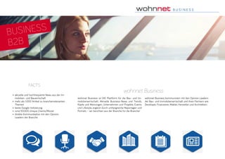 B U S I N E S S
•	 aktuelle und hochfrequente News aus der Im-
mobilien- und Bauwirtschaft
•	 mehr als 1.000 Artikel zu branchenrelevanten
Themen
•	 beste Google-Indizierung
•	 rund 50.000 Unique Clients/Monat
•	 direkte Kommunikation mit den Opinion
Leadern der Branche
facts
wohnnet Business
wohnnet Business ist DIE Plattform für die Bau- und Im-
mobilienwirtschaft. Aktuelle Business-News und Trends,
Köpfe und Meinungen, Unternehmen und Projekte, Events
und Lifestyle, ergänzt durch umfangreiche Reportagen und
Porträts – wir berichten aus der Branche für die Branche!
wohnnet Business kommuniziert mit den Opinion Leadern
der Bau- und Immobilienwirtschaft und ihren Partnern wie
Developer, Finanzierer, Makler, Hersteller und Architekten.
BUSINESS
B2B
 