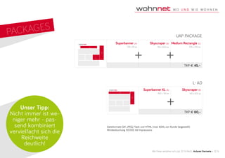Superbanner XL (A)
960 x 100 px
Skyscraper (B)
160 x 600 px
TKP € 60,–
Superbanner (A)
728 x 90 px
Skyscraper (B)
160 x 600 px
Medium Rectangle (C)
300 x 250 px
TKP € 45,–
Alle Preise verstehen sich zzgl. 20 % MwSt., Aufpreis Startseite: + 20 %
Dateiformate GIF, JPEG, Flash und HTML (max 40kb, von Kunde beigestellt)
Mindestbuchung 50.000 Ad Impressions
Unser Tipp:
Nicht immer ist we-
niger mehr - pas-
send kombiniert
vervielfacht sich die
Reichweite
deutlich!
B
C
A
A
B
B
PackageS
UAP PACKAGE
+ +
+
L-AD
 