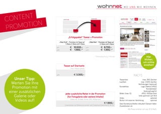 CONTENT
PROMOTION
„Erfolgspaket“ Teaser + Promotion
Teaser: 320 x 375 px
„Paket Groß“ – Promotion mit Teaser auf
1. Ebene, 2. Ebene und 3. Ebene
„ Paket Klein“ – Promotion mit Teaser auf
2. Ebene und 3. Ebene
p/A	 €	 10.500,–
p/M	 €	 1.560,–*
p/A	 €	 8.700,–
p/M	 €	 1.350,–*
Teasertext: 	 max. 260 Zeichen
Lauftext:	 max. 2.600 Zeichen
	 Verlinkungen (optional)
Kontaktbox:	 Logo (Vektor/JPEG)
Kontaktdaten
Verknüpfung/Url
Bilder (max. 5):	 JPEG: 1000px breit
bitte optimiert auf 16:9
Video	optional
Button mit externer Verlinkung	 optional
Zwei Korrekturschleifen inkludiert! Danach fallen
Zusatzkosten an.
facts
Unser Tipp:
Werten Sie Ihre
Promotion mit
einer zusätzlichen
Galerie oder
Videos auf!
Hier
klicken,
um online
ansehen!
* Mindestbuchung 3 Monate
jeder zusätzliche Reiter in der Promotion
(für Fotogalerie oder weitere Inhalte)
Galerie max. 30 Bilder (Format: JPEG 1000px breit)
€ 1.900,–
Zusatzarbeiten wie Bildretusche werden nach Zeitaufwand berechnet (€ 90.-/h)
Alle Preise verstehen sich zzgl. 20 % MwSt.
Teaser auf Startseite
(max. 1 Monat Laufzeit)
p/M	 € 3.300,–
 