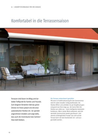 10
Komfortabel in die Terrassensaison
Terrassen sind Oasen im Alltag und be-
liebter Treffpunkt für Familie und Freunde.
Zum längeren Verweilen lädt das grüne
Zimmer im Freien jedoch erst mit einer
automatischen Markise ein. Sie spendet
angenehmen Schatten und sorgt dafür,
dass auch die Innenräume trotz Sommer-
hitze kühl bleiben.
Die Terrasse unbeschwert genießen
Mit einer io Funkfernsteuerung für den Sonnenschutz
wird Ihr Leben draußen richtig komfortabel. Die
Markise öffnen und schließen Sie per Knopfdruck ganz
entspannt von Ihrer Liege aus. Bei Sonne fährt die
Markise von selbst aus – dank intelligenter Automatik-
funktionen. Wenn starker Wind aufkommt, wird der
wertvolle Sonnenschutz wieder geschlossen. Und
abends ist Behaglichkeit Trumpf: das Licht auf der
Terrasse kann mit dem Handsender ein- und aus-
geschaltet werden.
io – ZUKUNFTSTECHNOLOGIE FÜR IHR ZUHAUSE
 