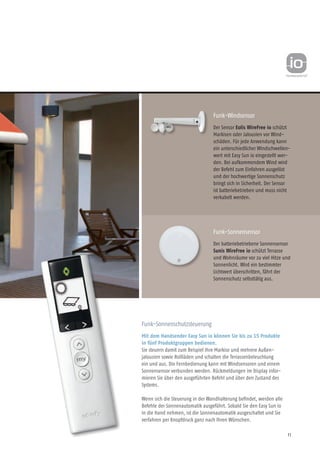 11
Funk-Windsensor
Der Sensor Eolis WireFree io schützt
Markisen oder Jalousien vor Wind-
schäden. Für jede Anwendung kann
ein unterschied­licher Windschwellen-
wert mit Easy Sun io eingestellt wer-
den. Bei aufkommendem Wind wird
der Befehl zum Einfahren ausgelöst
und der hochwertige Sonnenschutz
bringt sich in Sicherheit. Der Sensor
ist batteriebetrieben und muss nicht
verkabelt werden.
Funk-Sonnensensor
Der batteriebetriebene Sonnen­sensor
Sunis WireFree io schützt Terrasse
und Wohnräume vor zu viel Hitze und
Sonnenlicht. Wird ein bestimmter
Lichtwert überschritten, fährt der
Sonnenschutz selbsttätig aus.
Funk-Sonnenschutzsteuerung
Mit dem Handsender Easy Sun io können Sie bis zu 15 Produkte
in fünf Produktgruppen bedienen.
Sie steuern damit zum Beispiel Ihre Markise und mehrere Außen-
jalousien sowie Rollläden und schalten die Terrassenbeleuchtung
ein und aus. Die Fernbedienung kann mit Windsensoren und einem
Sonnensensor verbunden werden. Rückmeldungen im Display infor-
mieren Sie über den ausgeführten Befehl und über den Zustand des
Systems.
Wenn sich die Steuerung in der Wand­halterung befindet, werden alle
Befehle der Sonnenautomatik ausgeführt. Sobald Sie den Easy Sun io
in die Hand nehmen, ist die Sonnenautomatik ausgeschaltet und Sie
verfahren per Knopfdruck ganz nach Ihren Wünschen.
 
