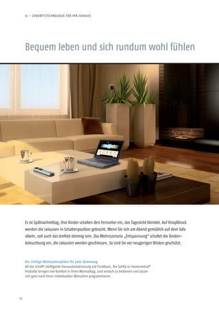 12
Bequem leben und sich rundum wohl fühlen
Es ist Spätnachmittag, Ihre Kinder schalten den Fernseher ein, das Tageslicht blendet. Auf Knopfdruck
werden die Jalousien in Schattenposition gebracht. Wenn Sie sich am Abend gemütlich auf dem Sofa
räkeln, soll auch das Umfeld stimmig sein. Das Wohnszenario „Entspannung“ schaltet die Decken-
beleuchtung ein, die Jalousien werden geschlossen. So sind Sie vor neugierigen Blicken geschützt.
Die richtige Wohnatmosphäre für jede Stimmung.
All das schafft intelligente Hausautomatisierung auf Funkbasis. Die Somfy io-homecontrol®
Produkte bringen viel Komfort in Ihren Wohnalltag, sind einfach zu bedienen und lassen
sich ganz nach Ihren individuellen Wünschen programmieren.
io – ZUKUNFTSTECHNOLOGIE FÜR IHR ZUHAUSE
 