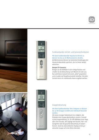13
Funkhandsender mit Zeit- und Szenarienfunktionen
Mit dem Funkhandsender Impresario Chronis io
können Sie bis zu 16 Wohnszenarien abrufen.
Als Wohnszenario können Sie bestimmte Einstellungen der
Haustechnikprodukte speichern, die Sie immer wieder
wünschen.
Beispiel TV-Szenario:
Bringen Sie die Rollläden in die richtige Position und
schalten Sie die Beleuchtung nach Wunsch ein oder aus.
Nun wird dieser Zustand mit einem „Klick“ gespeichert
und ist später auf Knopfdruck wieder abrufbar. Für jedes
Sze­nario kann ein individueller Name vergeben werden.
Gruppensteuerung
Mit dem Funkhandsender Telis Composio io können
bis zu 40 Gruppen erstellt und individuell benannt
werden.
Mit einem einzigen Tastendruck ist es möglich, alle
Produkte einer Gruppe gleichzeitig zu steuern. Sinnvoll
ist die Gruppen­bildung z.B. für alle Rollläden einer Etage
oder einer Fassade, alle Zugänge wie Haustür, Hof- und
Garagentor oder die gesamte Beleuchtung im Außen-
bereich. Dank des übersichtlichen Displays ist die ge-
wünschte Gruppe auf einen Blick erkennbar.
 
