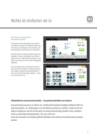 Nichts ist einfacher als io
Keine Angst vor komplizierten
Programmierschritten:
Mit TaHoma wird die Nachbildung Ihrer eigenen
vier Wände und damit die individuelle Steuerung
Ihres Hauses zum Vergnügen. Die innovative, gra-
fische Oberfläche besticht durch ihre Einfachheit.
Zunächst werden die groben Eckdaten des Hauses
festgelegt. Sie bauen nachträglich einen Winter-
garten an? Nur zu! Wenige Klicks genügen und der
Aufriss Ihres Hauses ist an die neuen Bedingungen
angepasst..
Aus dem Kinderzimmer im Obergeschoss soll ein
Büro werden? Kein Problem. Sie können jederzeit
mit wenigen Mausklicks die Räumlichkeiten än-
dern und neue Bezeichnungen vergeben – nichts
ist eben einfacher als io.
Selbsterklärend und benutzerfreundlich – die grafische Oberfläche von TaHoma:
Hausautomatisierung kann so einfach sein. Herkömmliche Systeme benötigen häufig die Hilfe von
Systemspezialisten, um Änderungen in der Einstellung vornehmen zu können. Dadurch wird ein
System unnötig starr und für den Benutzer ein wenig undurchsichtig; darüber hinaus entstehen
nicht zu unterschätzende Nebenkosten. Das muss nicht sein.
Durch die innovative und intuitive grafische Oberfläche kann TaHoma ohne Vorkenntnisse bedient
werden.
17
 