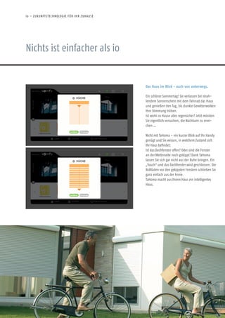 Nichts ist einfacher als io
io – ZUKUNFTSTECHNOLOGIE FÜR IHR ZUHAUSE
18
Das Haus im Blick - auch von unterwegs.
Ein schöner Sommertag! Sie verlassen bei strah-
lendem Sonnenschein mit dem Fahrrad das Haus
und genießen den Tag, bis dunkle Gewitterwolken
Ihre Stimmung trüben.
Ist wohl zu Hause alles regensicher? Jetzt müssten
Sie eigentlich versuchen, die Nachbarn zu errei-
chen …
Nicht mit TaHoma – ein kurzer Blick auf Ihr Handy
genügt und Sie wissen, in welchem Zustand sich
Ihr Haus befindet:
Ist das Dachfenster offen? Oder sind die Fenster
an der Wetterseite noch gekippt? Dank TaHoma
lassen Sie sich gar nicht aus der Ruhe bringen. Ein
„Touch“ und das Dachfenster wird geschlossen. Die
Rollläden vor den gekippten Fenstern schließen Sie
ganz einfach aus der Ferne.
TaHoma macht aus Ihrem Haus ein intelligentes
Haus.
 
