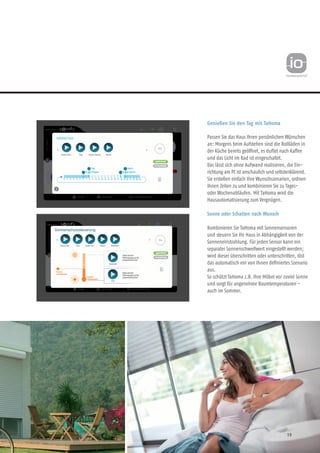 19
Genießen Sie den Tag mit TaHoma
Passen Sie das Haus Ihren persönlichen Wünschen
an: Morgens beim Aufstehen sind die Rollläden in
der Küche bereits geöffnet, es duftet nach Kaffee
und das Licht im Bad ist eingeschaltet.
Das lässt sich ohne Aufwand realisieren, die Ein-
richtung am PC ist anschaulich und selbsterklärend.
Sie erstellen einfach Ihre Wunschszenarien, ordnen
ihnen Zeiten zu und kombinieren Sie zu Tages-
oder Wochenabläufen. Mit TaHoma wird die
Hausautomatisierung zum Vergnügen.
Sonne oder Schatten nach Wunsch
Kombinieren Sie TaHoma mit Sonnensensoren
und steuern Sie Ihr Haus in Abhängigkeit von der
Sonneneinstrahlung. Für jeden Sensor kann ein
separater Sonnenschwellwert eingestellt werden;
wird dieser überschritten oder unterschritten, löst
das automatisch ein von Ihnen definiertes Szenario
aus.
So schützt TaHoma z.B. Ihre Möbel vor zuviel Sonne
und sorgt für angenehme Raumtemperaturen -
auch im Sommer.
 